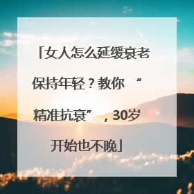 女人怎么延缓衰老保持年轻？教你 “精准抗衰”，30岁开始也不晚
