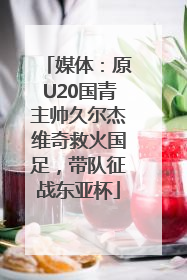 媒体：原U20国青主帅久尔杰维奇救火国足，带队征战东亚杯