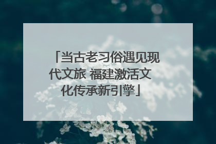当古老习俗遇见现代文旅 福建激活文化传承新引擎
