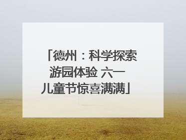 德州：科学探索 游园体验 六一儿童节惊喜满满