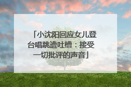 小沈阳回应女儿登台唱跳遭吐槽：接受一切批评的声音