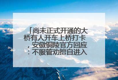 尚未正式开通的大桥有人开车上桥打卡，安徽铜陵官方回应：不服管劝擅自进入，已采取措施