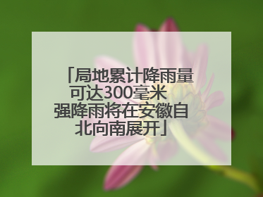 局地累计降雨量可达300毫米 强降雨将在安徽自北向南展开