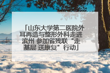 山东大学第二医院外耳再造与整形外科走进滨州 参加省残联“走基层 送康复”行动