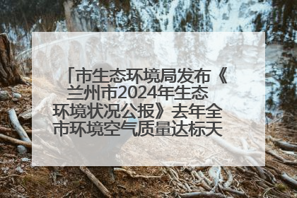 市生态环境局发布《兰州市2024年生态环境状况公报》去年全市环境空气质量达标天数301天