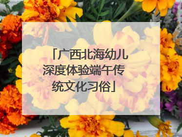 广西北海幼儿深度体验端午传统文化习俗