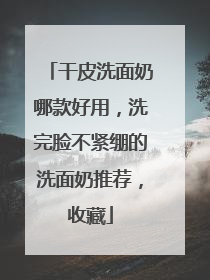 干皮洗面奶哪款好用，洗完脸不紧绷的洗面奶推荐，收藏