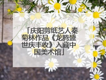 庆阳剪纸艺人秦菊林作品《龙腾盛世庆丰收》入藏中国美术馆