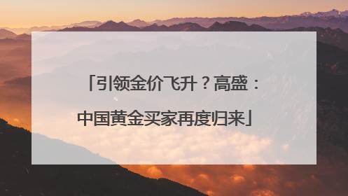 引领金价飞升？高盛：中国黄金买家再度归来