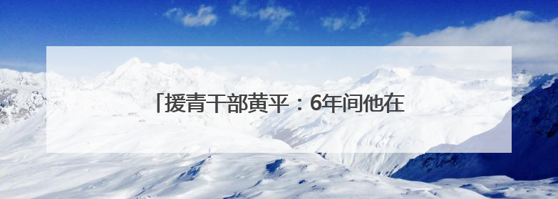 援青干部黄平：6年间他在青藏高原为人“求医问药”