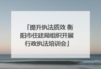 提升执法质效 衡阳市住建局组织开展行政执法培训会