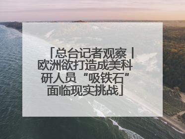总台记者观察丨欧洲欲打造成美科研人员“吸铁石”面临现实挑战