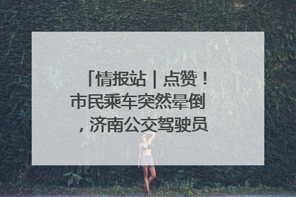 情报站｜点赞！市民乘车突然晕倒，济南公交驾驶员和乘客热心相助
