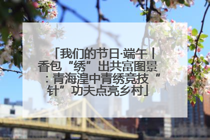 我们的节日·端午丨香包“绣”出共富图景：青海湟中青绣竞技“针”功夫点亮乡村