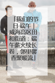 我们的节日·端午｜威海高区田和街道：端午薪火续长卷，邻里馨香聚暖流