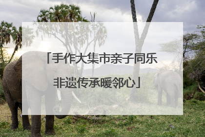 手作大集市亲子同乐 非遗传承暖邻心