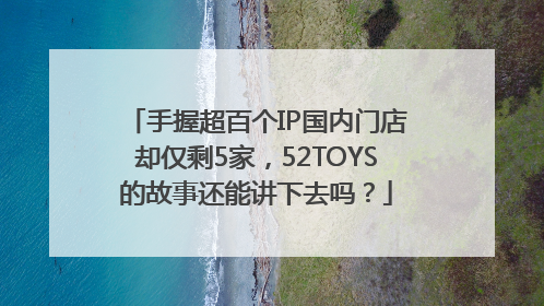 手握超百个IP国内门店却仅剩5家，52TOYS的故事还能讲下去吗？