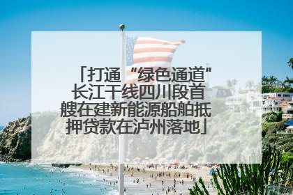打通“绿色通道” 长江干线四川段首艘在建新能源船舶抵押贷款在泸州落地