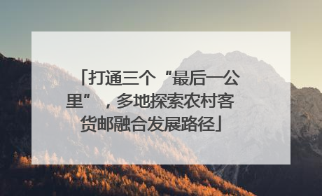 打通三个“最后一公里”，多地探索农村客货邮融合发展路径