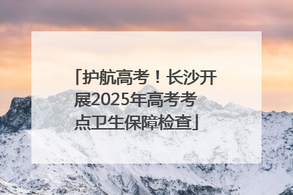 护航高考！长沙开展2025年高考考点卫生保障检查