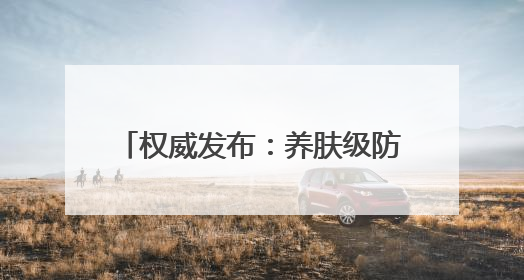 权威发布：养肤级防晒霜推荐：防晒霜排行榜前十名清单！