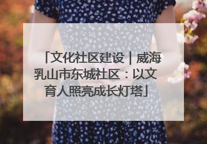 文化社区建设｜威海乳山市东城社区：以文育人照亮成长灯塔
