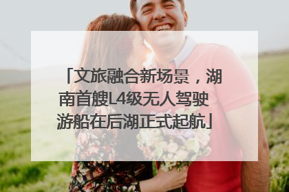 文旅融合新场景，湖南首艘L4级无人驾驶游船在后湖正式起航