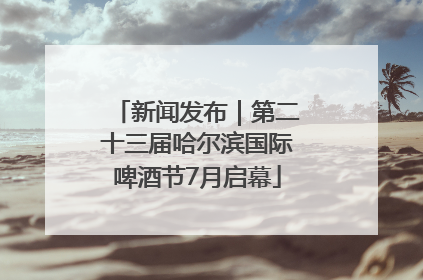 新闻发布｜第二十三届哈尔滨国际啤酒节7月启幕