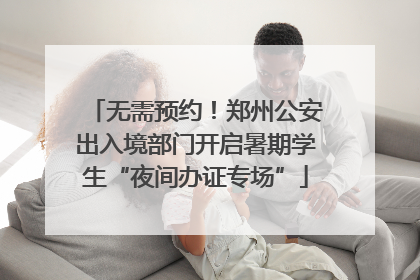 无需预约！郑州公安出入境部门开启暑期学生“夜间办证专场”