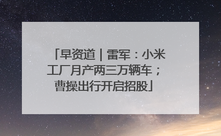 早资道｜雷军：小米工厂月产两三万辆车；曹操出行开启招股