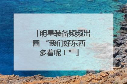 明星装备频频出圈 “我们好东西多着呢！”