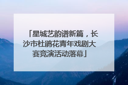 星城艺韵谱新篇，长沙市杜鹃花青年戏剧大赛竞演活动落幕