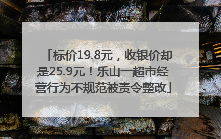 标价19.8元，收银价却是25.9元！乐山一超市经营行为不规范被责令整改
