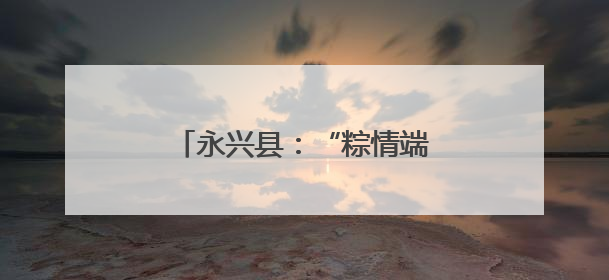 永兴县：“粽情端午” 活动暖邻里