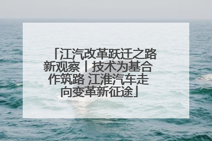 江汽改革跃迁之路新观察丨技术为基合作筑路 江淮汽车走向变革新征途