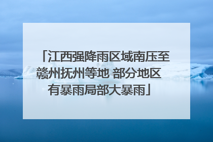 江西强降雨区域南压至赣州抚州等地 部分地区有暴雨局部大暴雨