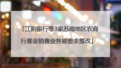 江阴银行等3家苏南地区农商行基金销售业务被要求整改