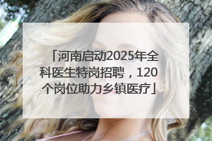 河南启动2025年全科医生特岗招聘，120个岗位助力乡镇医疗