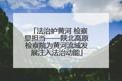 法治护黄河 检察显担当——陕北高原检察院为黄河流域发展注入法治动能