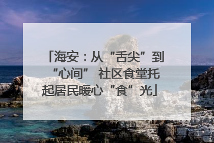 海安：从“舌尖”到“心间” 社区食堂托起居民暖心“食”光