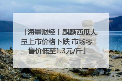 海量财经丨麒麟西瓜大量上市价格下跌 市场零售价低至1.3元/斤