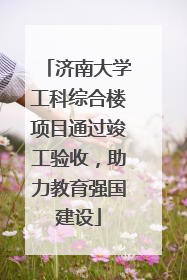济南大学工科综合楼项目通过竣工验收，助力教育强国建设
