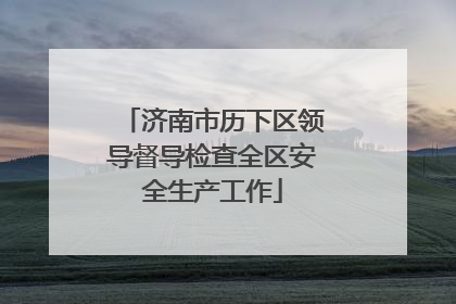 济南市历下区领导督导检查全区安全生产工作