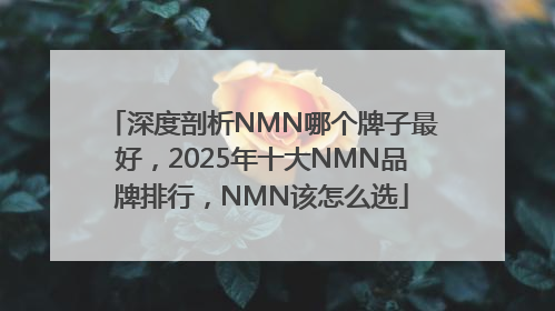 深度剖析NMN哪个牌子最好，2025年十大NMN品牌排行，NMN该怎么选