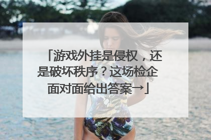 游戏外挂是侵权，还是破坏秩序？这场检企面对面给出答案→