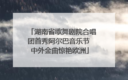 湖南省歌舞剧院合唱团首秀阿尔巴音乐节 中外金曲惊艳欧洲