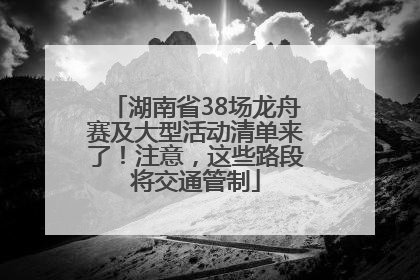 湖南省38场龙舟赛及大型活动清单来了！注意，这些路段将交通管制