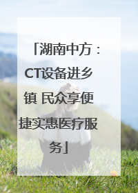 湖南中方：CT设备进乡镇 民众享便捷实惠医疗服务