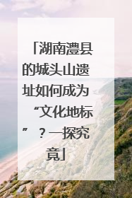 湖南澧县的城头山遗址如何成为“文化地标”？一探究竟