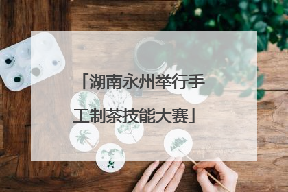 湖南永州举行手工制茶技能大赛